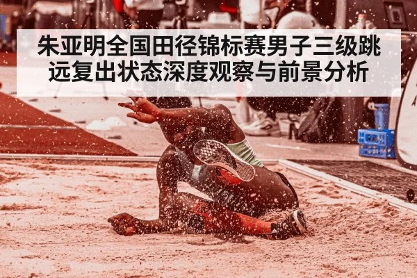 朱亚明全国田径锦标赛男子三级跳远复出状态深度观察与前景分析