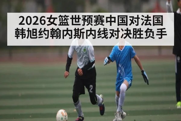 2026女篮世预赛中国对法国 韩旭约翰内斯内线对决胜负手 - kaiyun